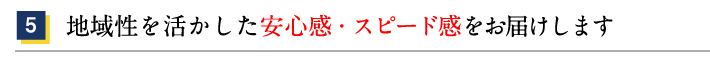 5.地域性を活かした安心感・スピード感をお届けします